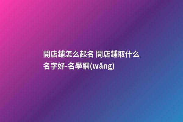 開店鋪怎么起名 開店鋪取什么名字好-名學網(wǎng)